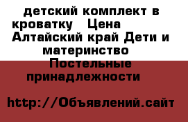 детский комплект в кроватку › Цена ­ 1 200 - Алтайский край Дети и материнство » Постельные принадлежности   